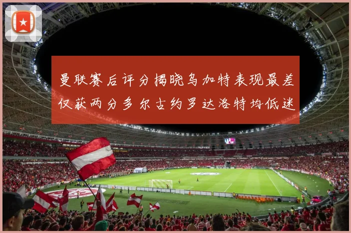 曼联赛后评分揭晓乌加特表现最差仅获两分多尔古约罗达洛特均低迷仅得四分