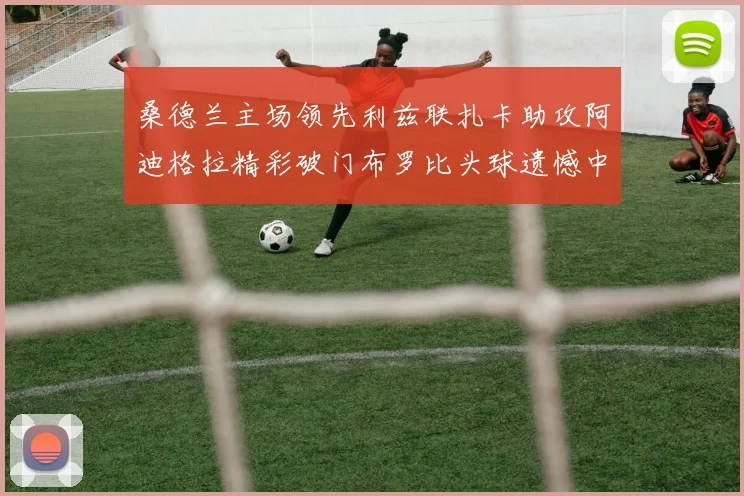 桑德兰主场领先利兹联扎卡助攻阿迪格拉精彩破门布罗比头球遗憾中楣