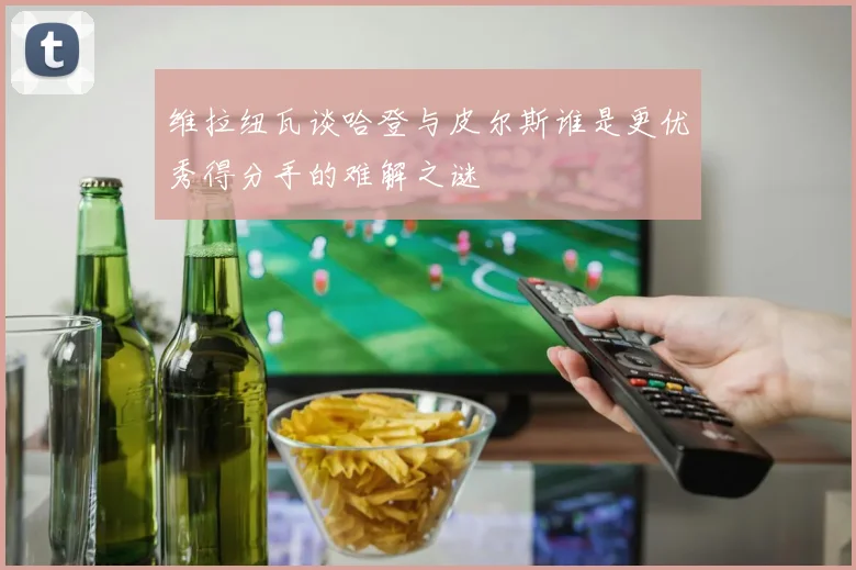 维拉纽瓦谈哈登与皮尔斯谁是更优秀得分手的难解之谜