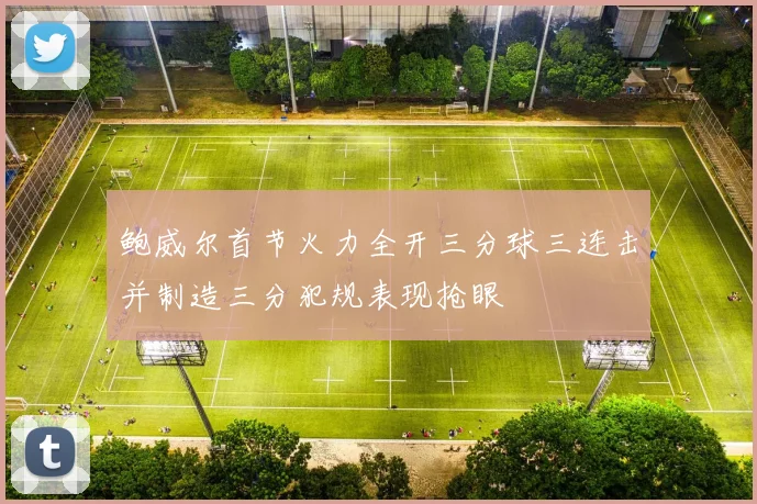 鲍威尔首节火力全开三分球三连击并制造三分犯规表现抢眼
