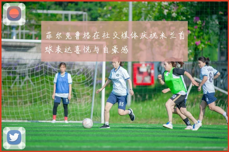 菲尔克鲁格在社交媒体庆祝米兰首球表达喜悦与自豪感