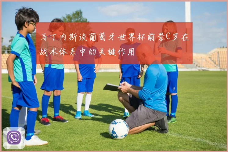 马丁内斯谈葡萄牙世界杯前景C罗在战术体系中的关键作用