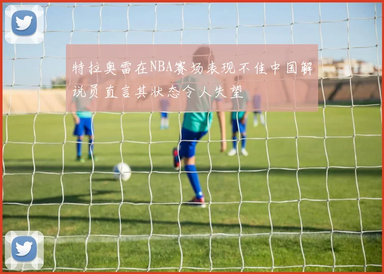 特拉奥雷在NBA赛场表现不佳中国解说员直言其状态令人失望