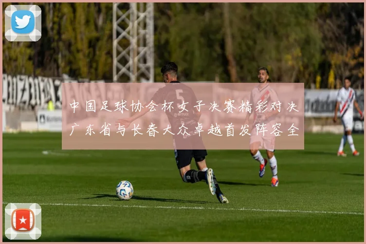 中国足球协会杯女子决赛精彩对决广东省与长春大众卓越首发阵容全面解析