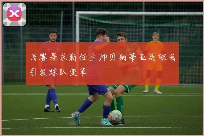 马赛寻求新任主帅贝纳蒂亚离职或引发球队变革