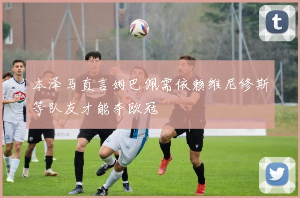 本泽马直言姆巴佩需依赖维尼修斯等队友才能夺欧冠