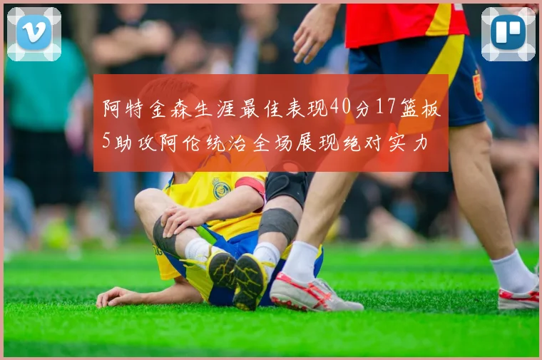 阿特金森生涯最佳表现40分17篮板5助攻阿伦统治全场展现绝对实力