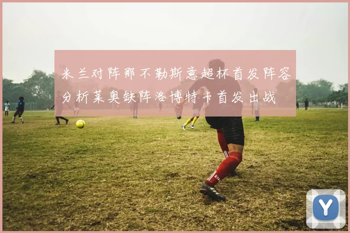 米兰对阵那不勒斯意超杯首发阵容分析莱奥缺阵洛博特卡首发出战
