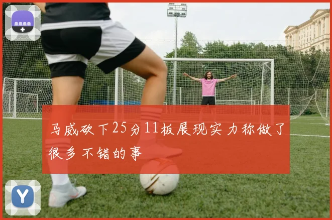 马威砍下25分11板展现实力称做了很多不错的事