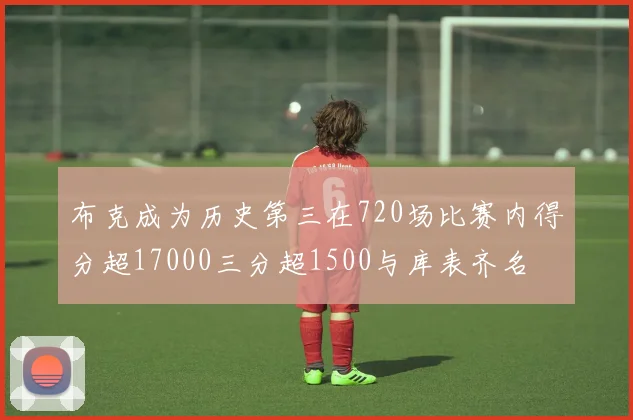 布克成为历史第三在720场比赛内得分超17000三分超1500与库表齐名