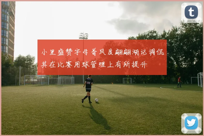 小里盛赞字母哥风度翩翩湖记调侃其在比赛用球管理上有所提升