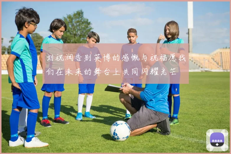 刘祝润告别英博的感慨与祝福愿我们在未来的舞台上共同闪耀光芒