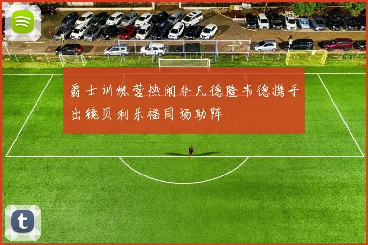 爵士训练营热闹非凡德隆韦德携手出镜贝利乐福同场助阵