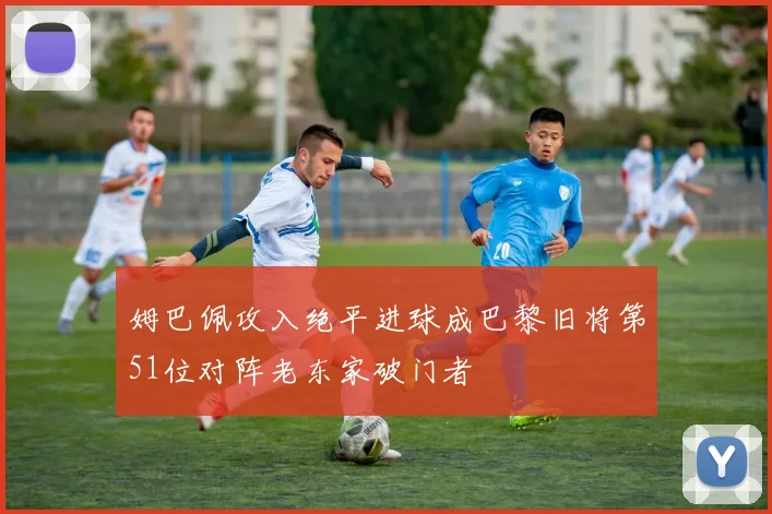 姆巴佩攻入绝平进球成巴黎旧将第51位对阵老东家破门者
