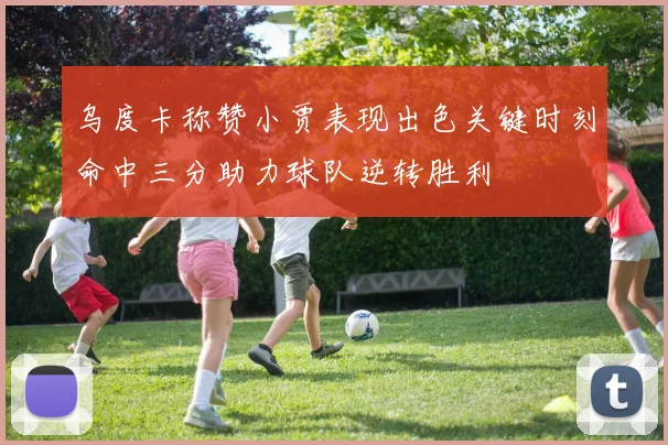 乌度卡称赞小贾表现出色关键时刻命中三分助力球队逆转胜利