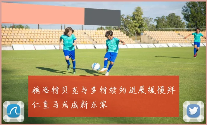 施洛特贝克与多特续约进展缓慢拜仁皇马或成新东家