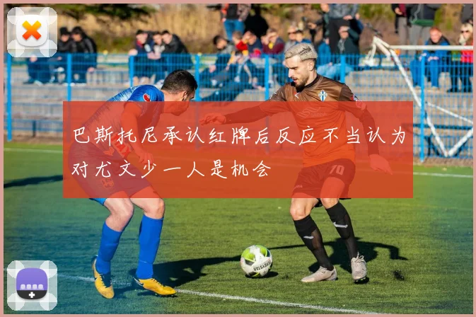 巴斯托尼承认红牌后反应不当认为对尤文少一人是机会