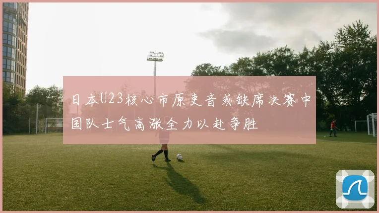 日本U23核心市原吏音或缺席决赛中国队士气高涨全力以赴争胜