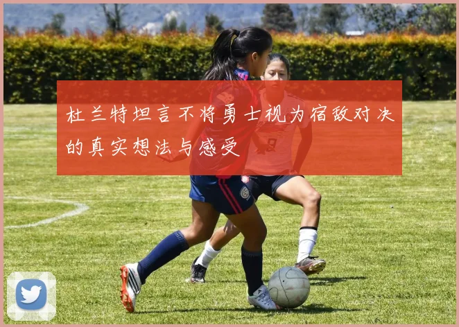 杜兰特坦言不将勇士视为宿敌对决的真实想法与感受