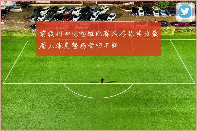 前裁判回忆哈维比赛风格称其为最磨人球员整场唠叨不断
