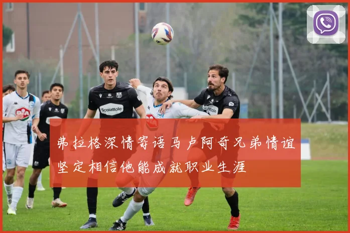 弗拉格深情寄语马卢阿奇兄弟情谊坚定相信他能成就职业生涯