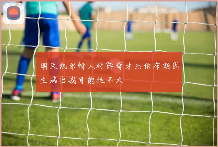 明天凯尔特人对阵奇才杰伦布朗因生病出战可能性不大