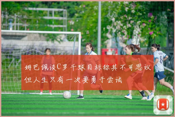 姆巴佩谈C罗千球目标称其不可思议但人生只有一次要勇于尝试