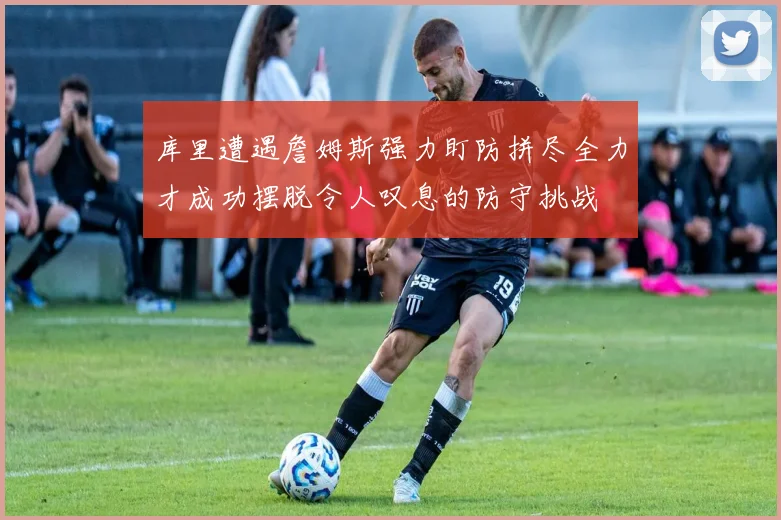 库里遭遇詹姆斯强力盯防拼尽全力才成功摆脱令人叹息的防守挑战