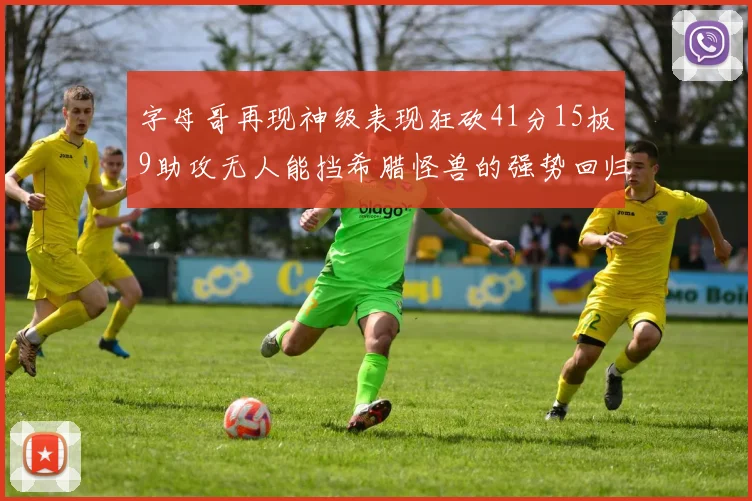 字母哥再现神级表现狂砍41分15板9助攻无人能挡希腊怪兽的强势回归