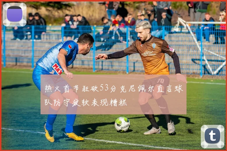 热火首节狂砍53分克尼佩尔直言球队防守疲软表现糟糕