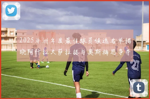 2025非洲年度最佳球员候选名单揭晓阿什拉夫萨拉赫与奥斯梅恩争夺荣耀