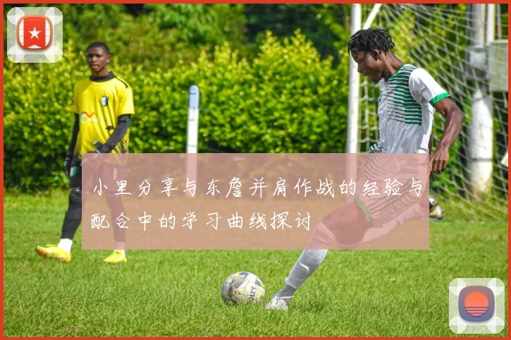 小里分享与东詹并肩作战的经验与配合中的学习曲线探讨