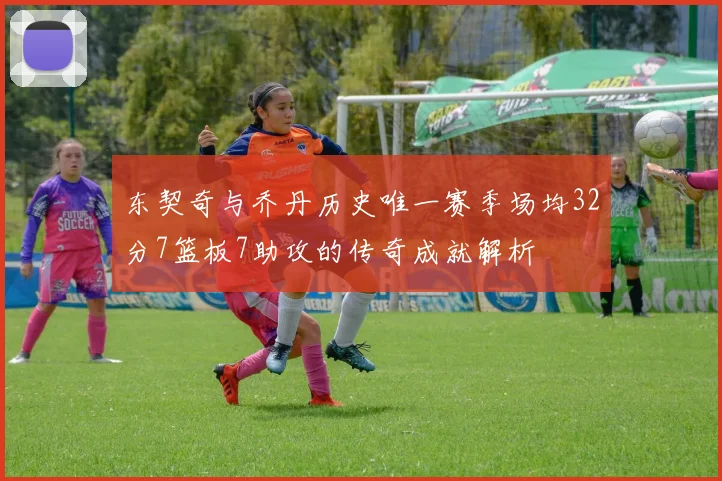 东契奇与乔丹历史唯一赛季场均32分7篮板7助攻的传奇成就解析