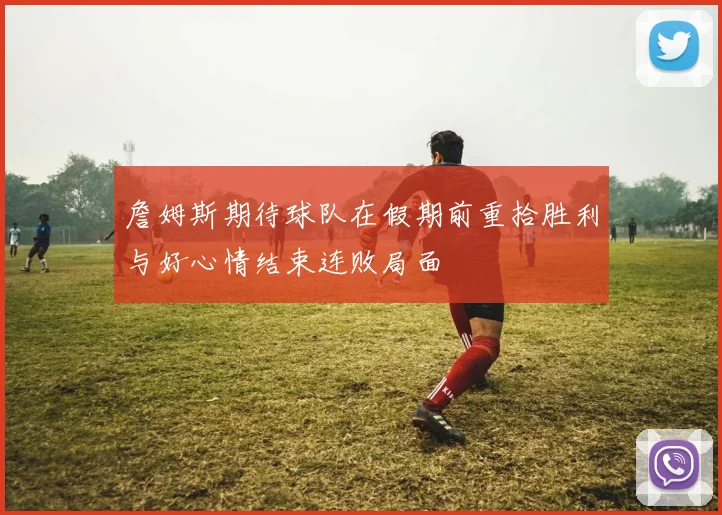 詹姆斯期待球队在假期前重拾胜利与好心情结束连败局面