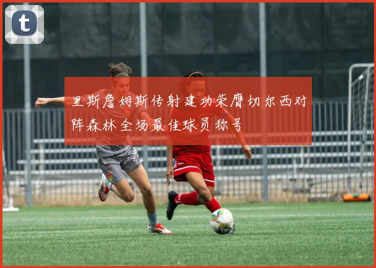 里斯詹姆斯传射建功荣膺切尔西对阵森林全场最佳球员称号