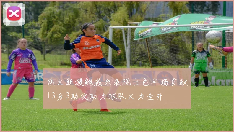 热火新援鲍威尔表现出色半场贡献13分3助攻助力球队火力全开