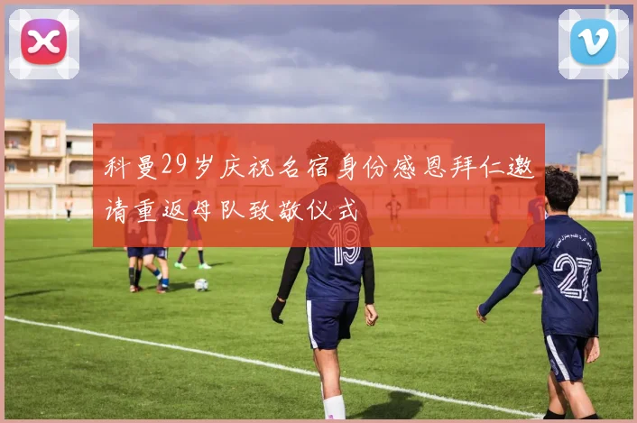 科曼29岁庆祝名宿身份感恩拜仁邀请重返母队致敬仪式