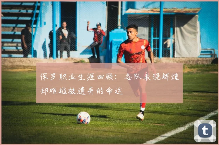 保罗职业生涯回顾：各队表现辉煌却难逃被遗弃的命运