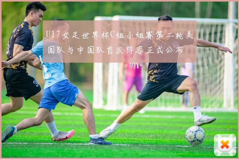 U17女足世界杯C组小组赛第二轮美国队与中国队首发阵容正式公布