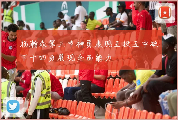 杨瀚森第三节神勇表现五投五中砍下十四分展现全面能力