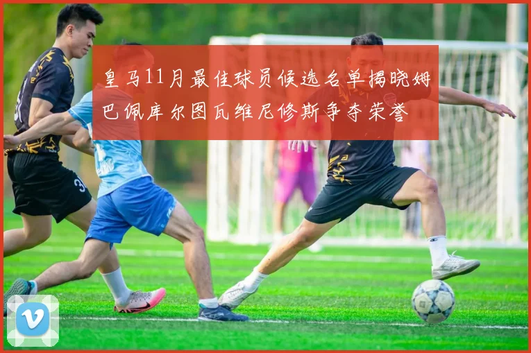 皇马11月最佳球员候选名单揭晓姆巴佩库尔图瓦维尼修斯争夺荣誉