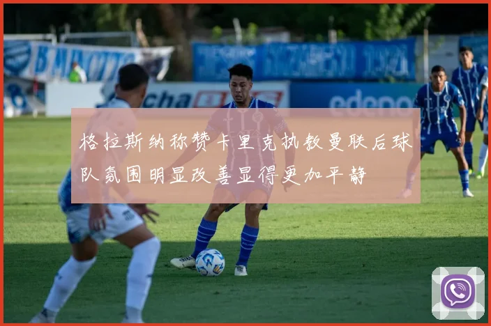 格拉斯纳称赞卡里克执教曼联后球队氛围明显改善显得更加平静