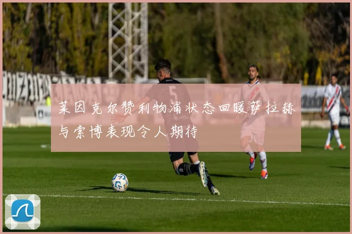 莱因克尔赞利物浦状态回暖萨拉赫与索博表现令人期待