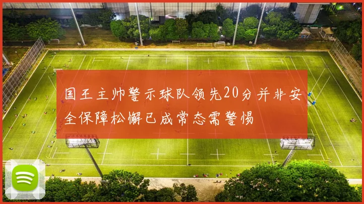 国王主帅警示球队领先20分并非安全保障松懈已成常态需警惕