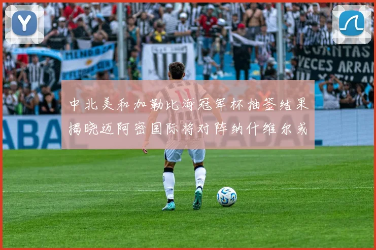 中北美和加勒比海冠军杯抽签结果揭晓迈阿密国际将对阵纳什维尔或渥太华胜者