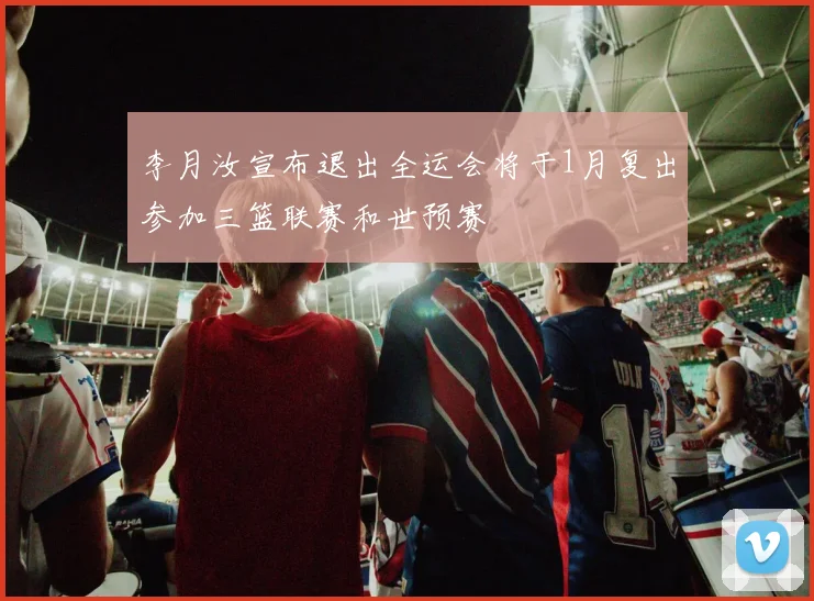 李月汝宣布退出全运会将于1月复出参加三篮联赛和世预赛