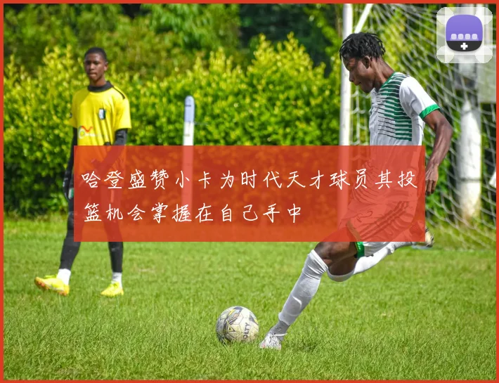哈登盛赞小卡为时代天才球员其投篮机会掌握在自己手中